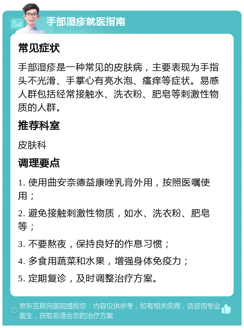 手部湿疹就医指南 常见症状 手部湿疹是一种常见的皮肤病，主要表现为手指头不光滑、手掌心有亮水泡、瘙痒等症状。易感人群包括经常接触水、洗衣粉、肥皂等刺激性物质的人群。 推荐科室 皮肤科 调理要点 1. 使用曲安奈德益康唑乳膏外用，按照医嘱使用； 2. 避免接触刺激性物质，如水、洗衣粉、肥皂等； 3. 不要熬夜，保持良好的作息习惯； 4. 多食用蔬菜和水果，增强身体免疫力； 5. 定期复诊，及时调整治疗方案。