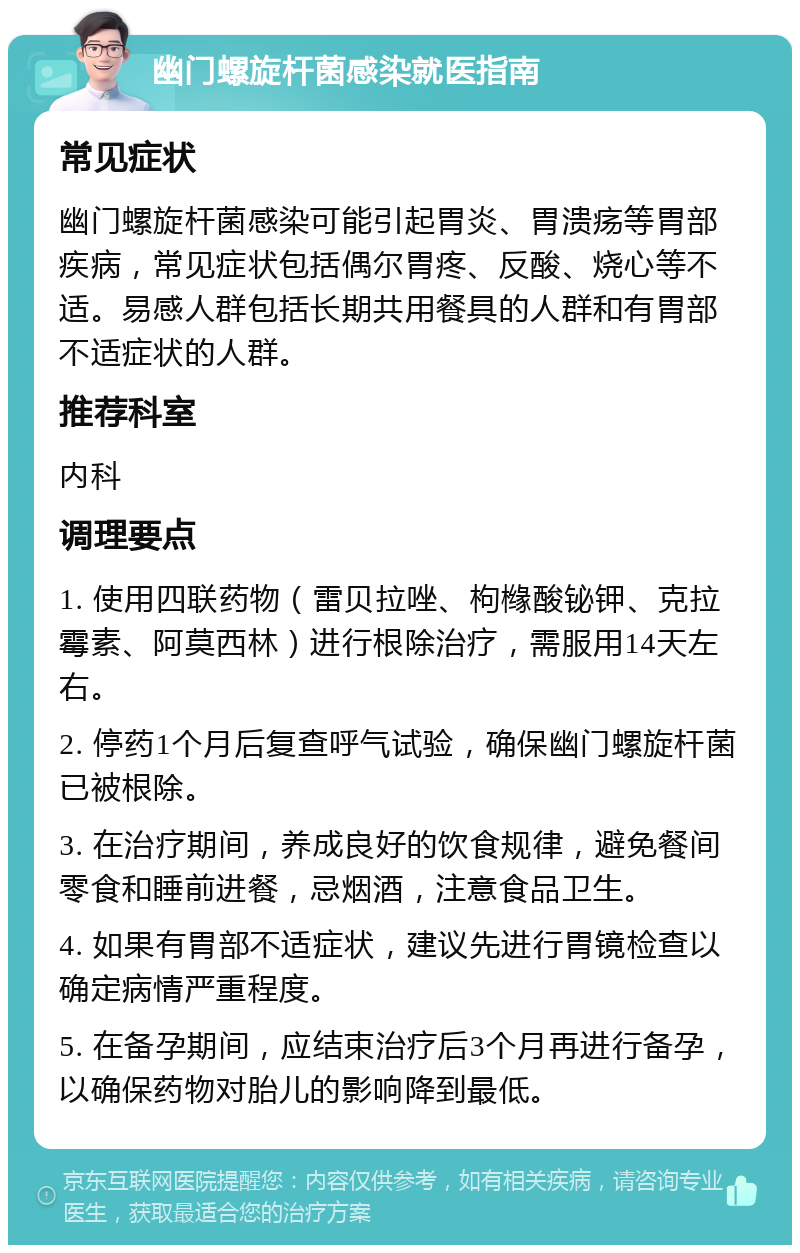 幽门螺旋杆菌感染就医指南 常见症状 幽门螺旋杆菌感染可能引起胃炎、胃溃疡等胃部疾病，常见症状包括偶尔胃疼、反酸、烧心等不适。易感人群包括长期共用餐具的人群和有胃部不适症状的人群。 推荐科室 内科 调理要点 1. 使用四联药物（雷贝拉唑、枸橼酸铋钾、克拉霉素、阿莫西林）进行根除治疗，需服用14天左右。 2. 停药1个月后复查呼气试验，确保幽门螺旋杆菌已被根除。 3. 在治疗期间，养成良好的饮食规律，避免餐间零食和睡前进餐，忌烟酒，注意食品卫生。 4. 如果有胃部不适症状，建议先进行胃镜检查以确定病情严重程度。 5. 在备孕期间，应结束治疗后3个月再进行备孕，以确保药物对胎儿的影响降到最低。