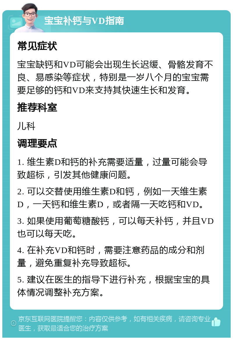 宝宝补钙与VD指南 常见症状 宝宝缺钙和VD可能会出现生长迟缓、骨骼发育不良、易感染等症状，特别是一岁八个月的宝宝需要足够的钙和VD来支持其快速生长和发育。 推荐科室 儿科 调理要点 1. 维生素D和钙的补充需要适量，过量可能会导致超标，引发其他健康问题。 2. 可以交替使用维生素D和钙，例如一天维生素D，一天钙和维生素D，或者隔一天吃钙和VD。 3. 如果使用葡萄糖酸钙，可以每天补钙，并且VD也可以每天吃。 4. 在补充VD和钙时，需要注意药品的成分和剂量，避免重复补充导致超标。 5. 建议在医生的指导下进行补充，根据宝宝的具体情况调整补充方案。