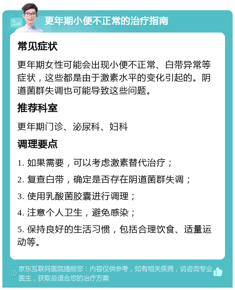 更年期小便不正常的治疗指南 常见症状 更年期女性可能会出现小便不正常、白带异常等症状，这些都是由于激素水平的变化引起的。阴道菌群失调也可能导致这些问题。 推荐科室 更年期门诊、泌尿科、妇科 调理要点 1. 如果需要，可以考虑激素替代治疗； 2. 复查白带，确定是否存在阴道菌群失调； 3. 使用乳酸菌胶囊进行调理； 4. 注意个人卫生，避免感染； 5. 保持良好的生活习惯，包括合理饮食、适量运动等。