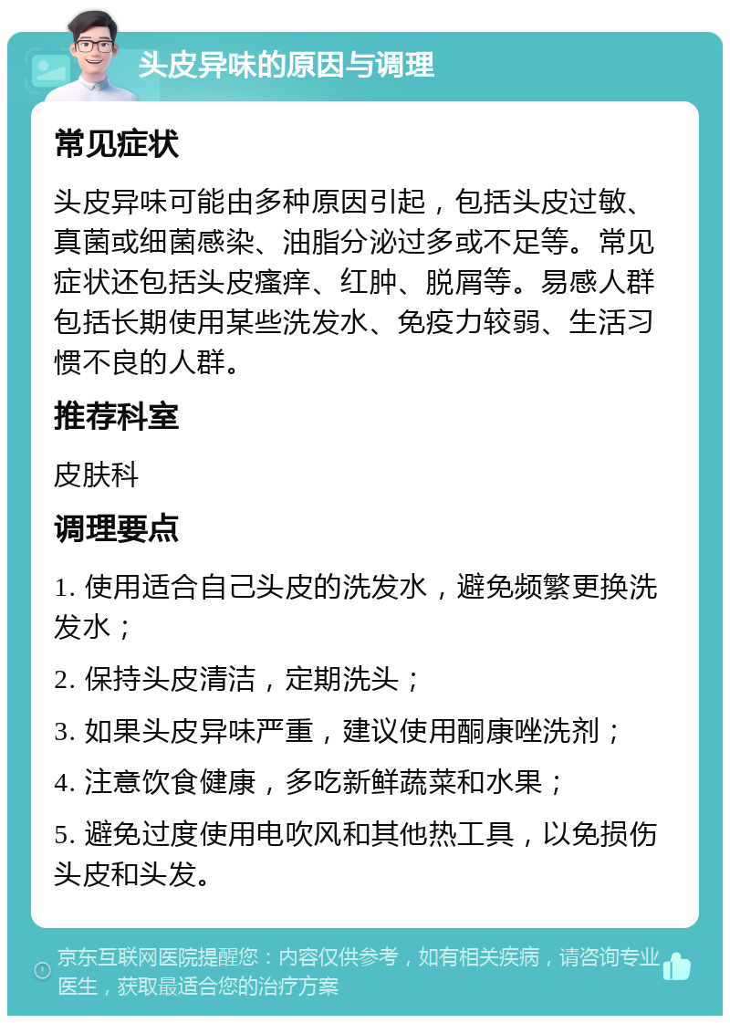 头皮异味的原因与调理 常见症状 头皮异味可能由多种原因引起，包括头皮过敏、真菌或细菌感染、油脂分泌过多或不足等。常见症状还包括头皮瘙痒、红肿、脱屑等。易感人群包括长期使用某些洗发水、免疫力较弱、生活习惯不良的人群。 推荐科室 皮肤科 调理要点 1. 使用适合自己头皮的洗发水，避免频繁更换洗发水； 2. 保持头皮清洁，定期洗头； 3. 如果头皮异味严重，建议使用酮康唑洗剂； 4. 注意饮食健康，多吃新鲜蔬菜和水果； 5. 避免过度使用电吹风和其他热工具，以免损伤头皮和头发。