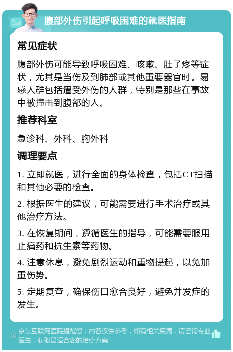 腹部外伤引起呼吸困难的就医指南 常见症状 腹部外伤可能导致呼吸困难、咳嗽、肚子疼等症状，尤其是当伤及到肺部或其他重要器官时。易感人群包括遭受外伤的人群，特别是那些在事故中被撞击到腹部的人。 推荐科室 急诊科、外科、胸外科 调理要点 1. 立即就医，进行全面的身体检查，包括CT扫描和其他必要的检查。 2. 根据医生的建议，可能需要进行手术治疗或其他治疗方法。 3. 在恢复期间，遵循医生的指导，可能需要服用止痛药和抗生素等药物。 4. 注意休息，避免剧烈运动和重物提起，以免加重伤势。 5. 定期复查，确保伤口愈合良好，避免并发症的发生。