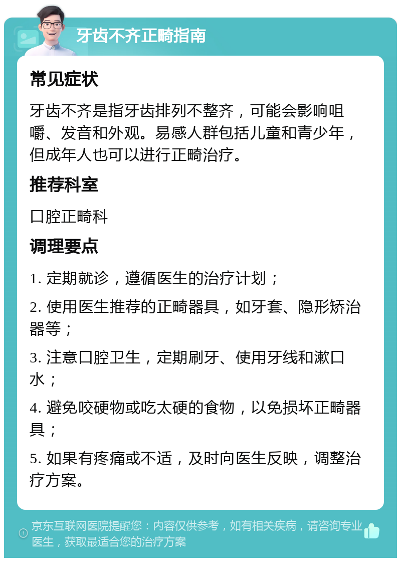 牙齿不齐正畸指南 常见症状 牙齿不齐是指牙齿排列不整齐，可能会影响咀嚼、发音和外观。易感人群包括儿童和青少年，但成年人也可以进行正畸治疗。 推荐科室 口腔正畸科 调理要点 1. 定期就诊，遵循医生的治疗计划； 2. 使用医生推荐的正畸器具，如牙套、隐形矫治器等； 3. 注意口腔卫生，定期刷牙、使用牙线和漱口水； 4. 避免咬硬物或吃太硬的食物，以免损坏正畸器具； 5. 如果有疼痛或不适，及时向医生反映，调整治疗方案。