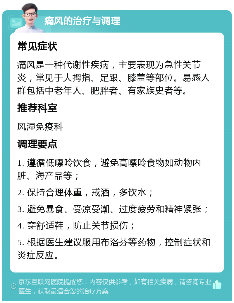 痛风的治疗与调理 常见症状 痛风是一种代谢性疾病，主要表现为急性关节炎，常见于大拇指、足跟、膝盖等部位。易感人群包括中老年人、肥胖者、有家族史者等。 推荐科室 风湿免疫科 调理要点 1. 遵循低嘌呤饮食，避免高嘌呤食物如动物内脏、海产品等； 2. 保持合理体重，戒酒，多饮水； 3. 避免暴食、受凉受潮、过度疲劳和精神紧张； 4. 穿舒适鞋，防止关节损伤； 5. 根据医生建议服用布洛芬等药物，控制症状和炎症反应。