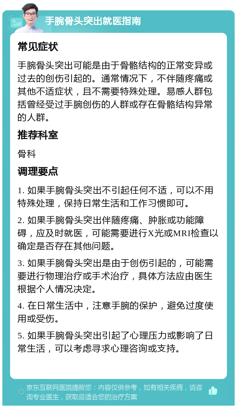 手腕骨头突出就医指南 常见症状 手腕骨头突出可能是由于骨骼结构的正常变异或过去的创伤引起的。通常情况下，不伴随疼痛或其他不适症状，且不需要特殊处理。易感人群包括曾经受过手腕创伤的人群或存在骨骼结构异常的人群。 推荐科室 骨科 调理要点 1. 如果手腕骨头突出不引起任何不适，可以不用特殊处理，保持日常生活和工作习惯即可。 2. 如果手腕骨头突出伴随疼痛、肿胀或功能障碍，应及时就医，可能需要进行X光或MRI检查以确定是否存在其他问题。 3. 如果手腕骨头突出是由于创伤引起的，可能需要进行物理治疗或手术治疗，具体方法应由医生根据个人情况决定。 4. 在日常生活中，注意手腕的保护，避免过度使用或受伤。 5. 如果手腕骨头突出引起了心理压力或影响了日常生活，可以考虑寻求心理咨询或支持。