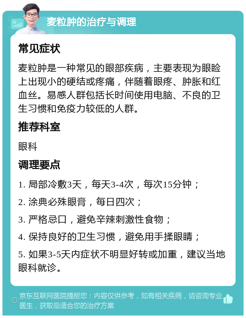 麦粒肿的治疗与调理 常见症状 麦粒肿是一种常见的眼部疾病，主要表现为眼睑上出现小的硬结或疼痛，伴随着眼疼、肿胀和红血丝。易感人群包括长时间使用电脑、不良的卫生习惯和免疫力较低的人群。 推荐科室 眼科 调理要点 1. 局部冷敷3天，每天3-4次，每次15分钟； 2. 涂典必殊眼膏，每日四次； 3. 严格忌口，避免辛辣刺激性食物； 4. 保持良好的卫生习惯，避免用手揉眼睛； 5. 如果3-5天内症状不明显好转或加重，建议当地眼科就诊。