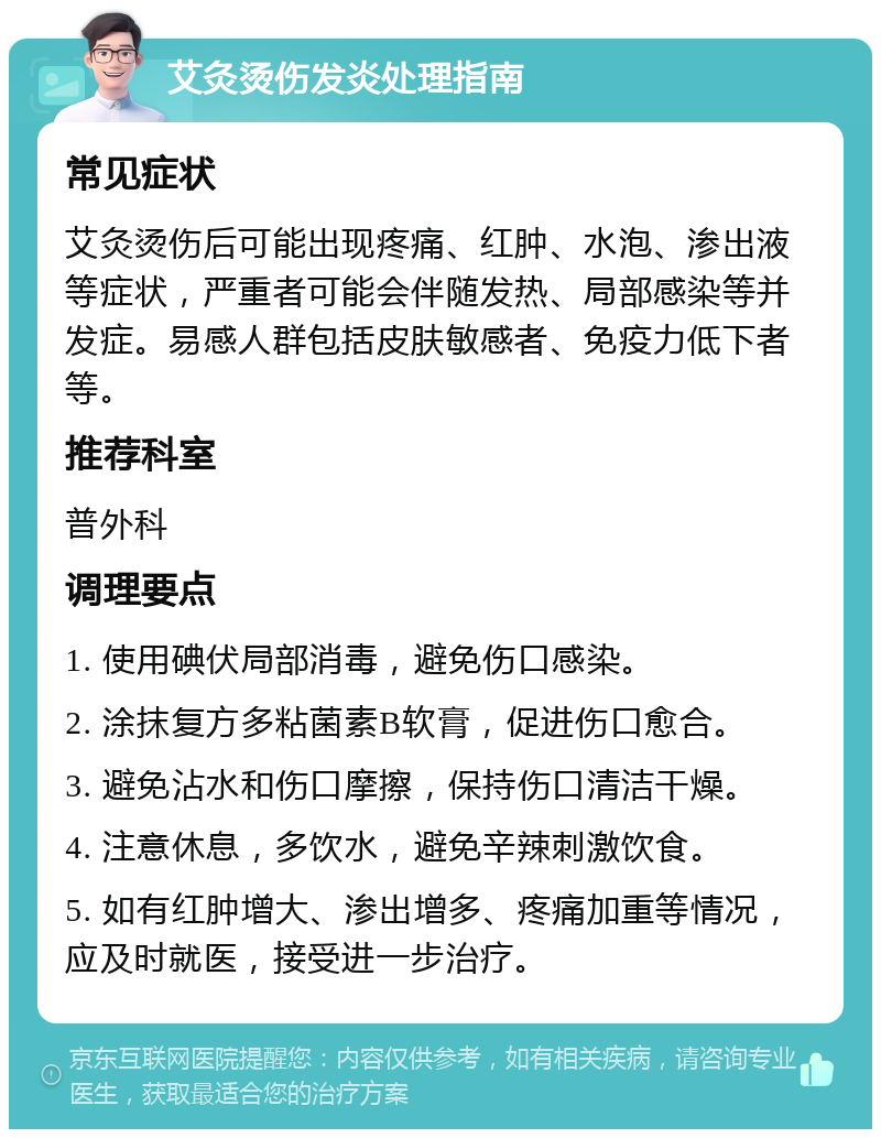 艾灸烫伤发炎处理指南 常见症状 艾灸烫伤后可能出现疼痛、红肿、水泡、渗出液等症状，严重者可能会伴随发热、局部感染等并发症。易感人群包括皮肤敏感者、免疫力低下者等。 推荐科室 普外科 调理要点 1. 使用碘伏局部消毒，避免伤口感染。 2. 涂抹复方多粘菌素B软膏，促进伤口愈合。 3. 避免沾水和伤口摩擦，保持伤口清洁干燥。 4. 注意休息，多饮水，避免辛辣刺激饮食。 5. 如有红肿增大、渗出增多、疼痛加重等情况，应及时就医，接受进一步治疗。