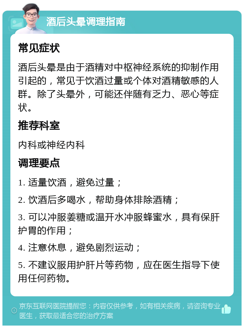 酒后头晕调理指南 常见症状 酒后头晕是由于酒精对中枢神经系统的抑制作用引起的，常见于饮酒过量或个体对酒精敏感的人群。除了头晕外，可能还伴随有乏力、恶心等症状。 推荐科室 内科或神经内科 调理要点 1. 适量饮酒，避免过量； 2. 饮酒后多喝水，帮助身体排除酒精； 3. 可以冲服姜糖或温开水冲服蜂蜜水，具有保肝护胃的作用； 4. 注意休息，避免剧烈运动； 5. 不建议服用护肝片等药物，应在医生指导下使用任何药物。