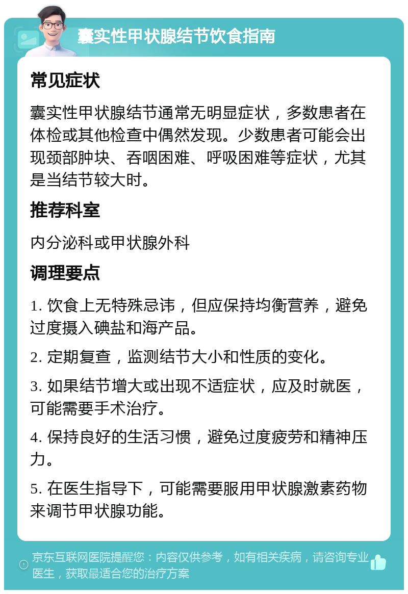 囊实性甲状腺结节饮食指南 常见症状 囊实性甲状腺结节通常无明显症状，多数患者在体检或其他检查中偶然发现。少数患者可能会出现颈部肿块、吞咽困难、呼吸困难等症状，尤其是当结节较大时。 推荐科室 内分泌科或甲状腺外科 调理要点 1. 饮食上无特殊忌讳，但应保持均衡营养，避免过度摄入碘盐和海产品。 2. 定期复查，监测结节大小和性质的变化。 3. 如果结节增大或出现不适症状，应及时就医，可能需要手术治疗。 4. 保持良好的生活习惯，避免过度疲劳和精神压力。 5. 在医生指导下，可能需要服用甲状腺激素药物来调节甲状腺功能。