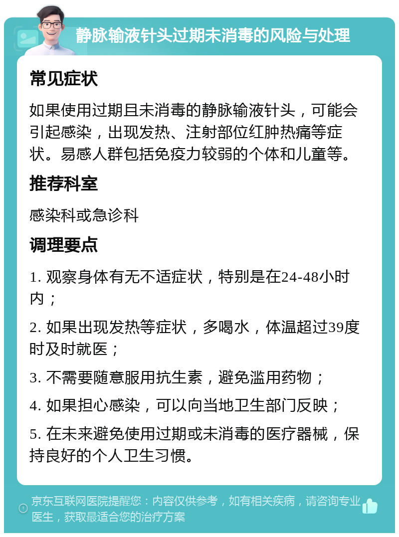 静脉输液针头过期未消毒的风险与处理 常见症状 如果使用过期且未消毒的静脉输液针头，可能会引起感染，出现发热、注射部位红肿热痛等症状。易感人群包括免疫力较弱的个体和儿童等。 推荐科室 感染科或急诊科 调理要点 1. 观察身体有无不适症状，特别是在24-48小时内； 2. 如果出现发热等症状，多喝水，体温超过39度时及时就医； 3. 不需要随意服用抗生素，避免滥用药物； 4. 如果担心感染，可以向当地卫生部门反映； 5. 在未来避免使用过期或未消毒的医疗器械，保持良好的个人卫生习惯。