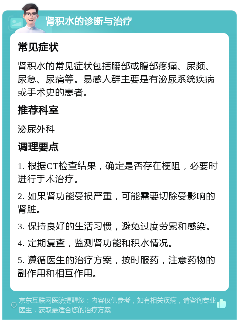 肾积水的诊断与治疗 常见症状 肾积水的常见症状包括腰部或腹部疼痛、尿频、尿急、尿痛等。易感人群主要是有泌尿系统疾病或手术史的患者。 推荐科室 泌尿外科 调理要点 1. 根据CT检查结果，确定是否存在梗阻，必要时进行手术治疗。 2. 如果肾功能受损严重，可能需要切除受影响的肾脏。 3. 保持良好的生活习惯，避免过度劳累和感染。 4. 定期复查，监测肾功能和积水情况。 5. 遵循医生的治疗方案，按时服药，注意药物的副作用和相互作用。