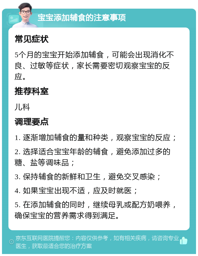 宝宝添加辅食的注意事项 常见症状 5个月的宝宝开始添加辅食，可能会出现消化不良、过敏等症状，家长需要密切观察宝宝的反应。 推荐科室 儿科 调理要点 1. 逐渐增加辅食的量和种类，观察宝宝的反应； 2. 选择适合宝宝年龄的辅食，避免添加过多的糖、盐等调味品； 3. 保持辅食的新鲜和卫生，避免交叉感染； 4. 如果宝宝出现不适，应及时就医； 5. 在添加辅食的同时，继续母乳或配方奶喂养，确保宝宝的营养需求得到满足。