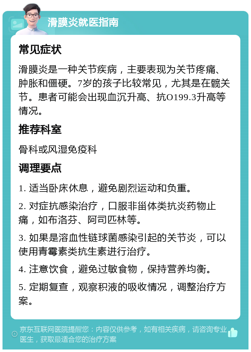 滑膜炎就医指南 常见症状 滑膜炎是一种关节疾病，主要表现为关节疼痛、肿胀和僵硬。7岁的孩子比较常见，尤其是在髋关节。患者可能会出现血沉升高、抗O199.3升高等情况。 推荐科室 骨科或风湿免疫科 调理要点 1. 适当卧床休息，避免剧烈运动和负重。 2. 对症抗感染治疗，口服非甾体类抗炎药物止痛，如布洛芬、阿司匹林等。 3. 如果是溶血性链球菌感染引起的关节炎，可以使用青霉素类抗生素进行治疗。 4. 注意饮食，避免过敏食物，保持营养均衡。 5. 定期复查，观察积液的吸收情况，调整治疗方案。