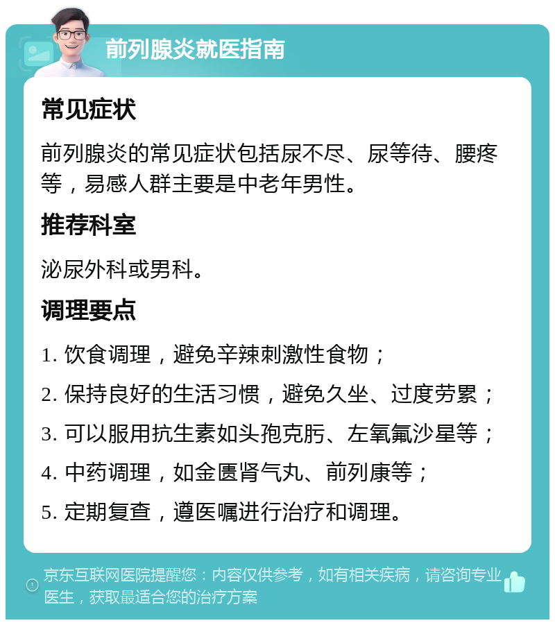 前列腺炎就医指南 常见症状 前列腺炎的常见症状包括尿不尽、尿等待、腰疼等，易感人群主要是中老年男性。 推荐科室 泌尿外科或男科。 调理要点 1. 饮食调理，避免辛辣刺激性食物； 2. 保持良好的生活习惯，避免久坐、过度劳累； 3. 可以服用抗生素如头孢克肟、左氧氟沙星等； 4. 中药调理，如金匮肾气丸、前列康等； 5. 定期复查，遵医嘱进行治疗和调理。