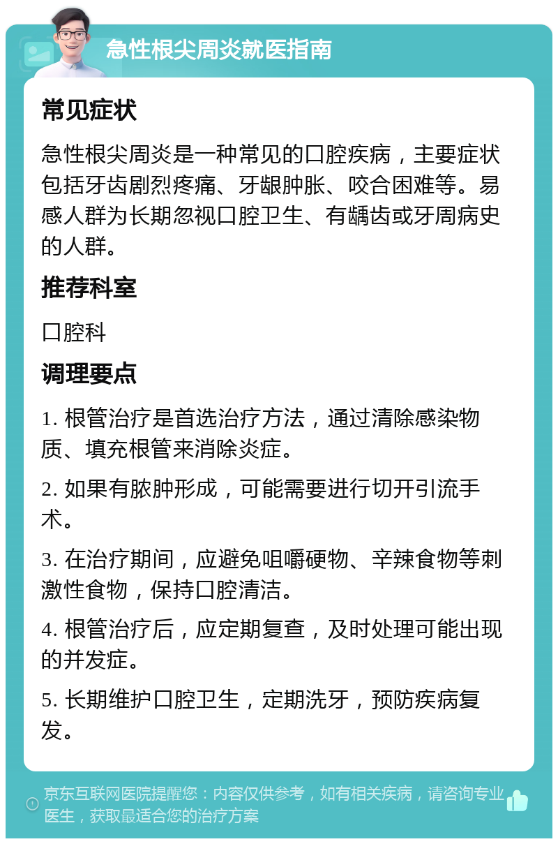 急性根尖周炎就医指南 常见症状 急性根尖周炎是一种常见的口腔疾病，主要症状包括牙齿剧烈疼痛、牙龈肿胀、咬合困难等。易感人群为长期忽视口腔卫生、有龋齿或牙周病史的人群。 推荐科室 口腔科 调理要点 1. 根管治疗是首选治疗方法，通过清除感染物质、填充根管来消除炎症。 2. 如果有脓肿形成，可能需要进行切开引流手术。 3. 在治疗期间，应避免咀嚼硬物、辛辣食物等刺激性食物，保持口腔清洁。 4. 根管治疗后，应定期复查，及时处理可能出现的并发症。 5. 长期维护口腔卫生，定期洗牙，预防疾病复发。