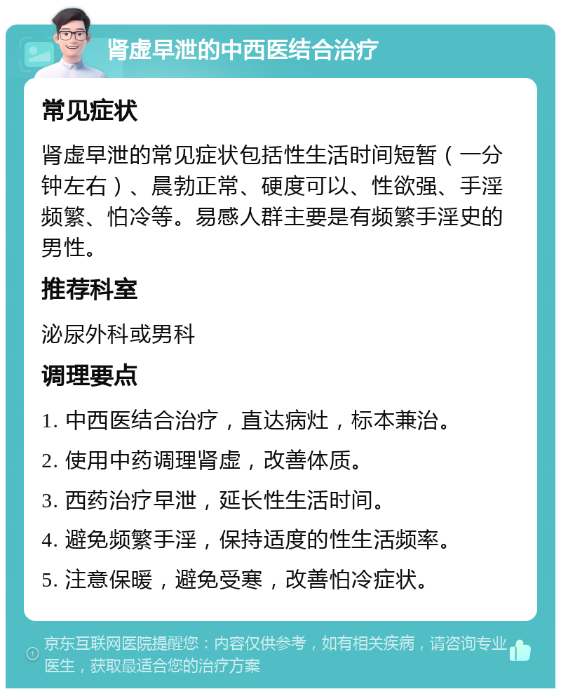 肾虚早泄的中西医结合治疗 常见症状 肾虚早泄的常见症状包括性生活时间短暂（一分钟左右）、晨勃正常、硬度可以、性欲强、手淫频繁、怕冷等。易感人群主要是有频繁手淫史的男性。 推荐科室 泌尿外科或男科 调理要点 1. 中西医结合治疗，直达病灶，标本兼治。 2. 使用中药调理肾虚，改善体质。 3. 西药治疗早泄，延长性生活时间。 4. 避免频繁手淫，保持适度的性生活频率。 5. 注意保暖，避免受寒，改善怕冷症状。