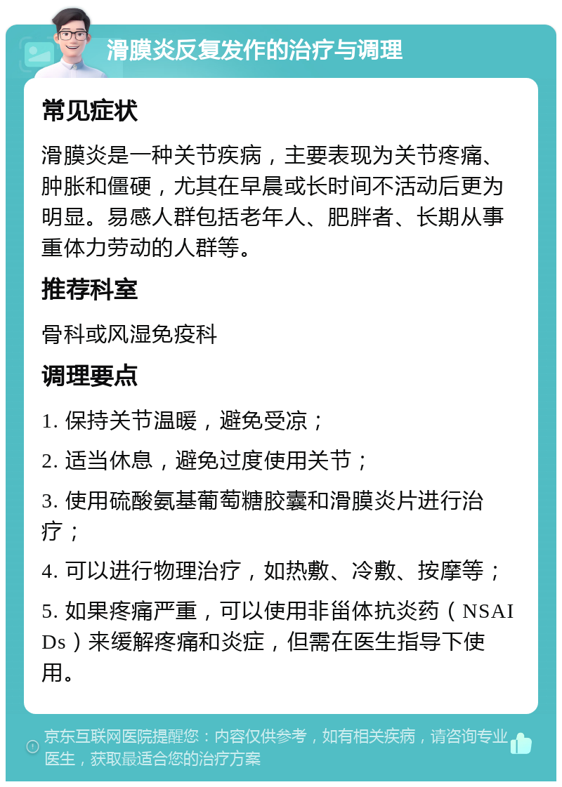 滑膜炎反复发作的治疗与调理 常见症状 滑膜炎是一种关节疾病，主要表现为关节疼痛、肿胀和僵硬，尤其在早晨或长时间不活动后更为明显。易感人群包括老年人、肥胖者、长期从事重体力劳动的人群等。 推荐科室 骨科或风湿免疫科 调理要点 1. 保持关节温暖，避免受凉； 2. 适当休息，避免过度使用关节； 3. 使用硫酸氨基葡萄糖胶囊和滑膜炎片进行治疗； 4. 可以进行物理治疗，如热敷、冷敷、按摩等； 5. 如果疼痛严重，可以使用非甾体抗炎药（NSAIDs）来缓解疼痛和炎症，但需在医生指导下使用。