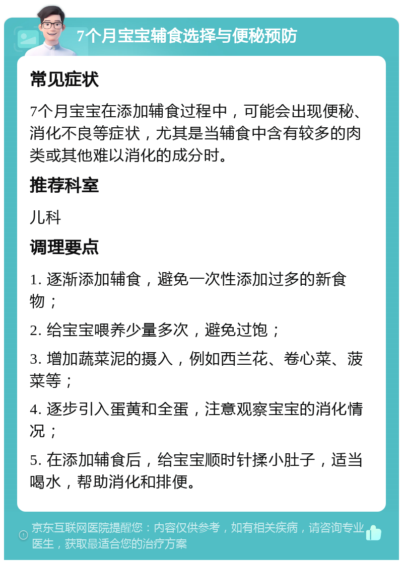 7个月宝宝辅食选择与便秘预防 常见症状 7个月宝宝在添加辅食过程中，可能会出现便秘、消化不良等症状，尤其是当辅食中含有较多的肉类或其他难以消化的成分时。 推荐科室 儿科 调理要点 1. 逐渐添加辅食，避免一次性添加过多的新食物； 2. 给宝宝喂养少量多次，避免过饱； 3. 增加蔬菜泥的摄入，例如西兰花、卷心菜、菠菜等； 4. 逐步引入蛋黄和全蛋，注意观察宝宝的消化情况； 5. 在添加辅食后，给宝宝顺时针揉小肚子，适当喝水，帮助消化和排便。