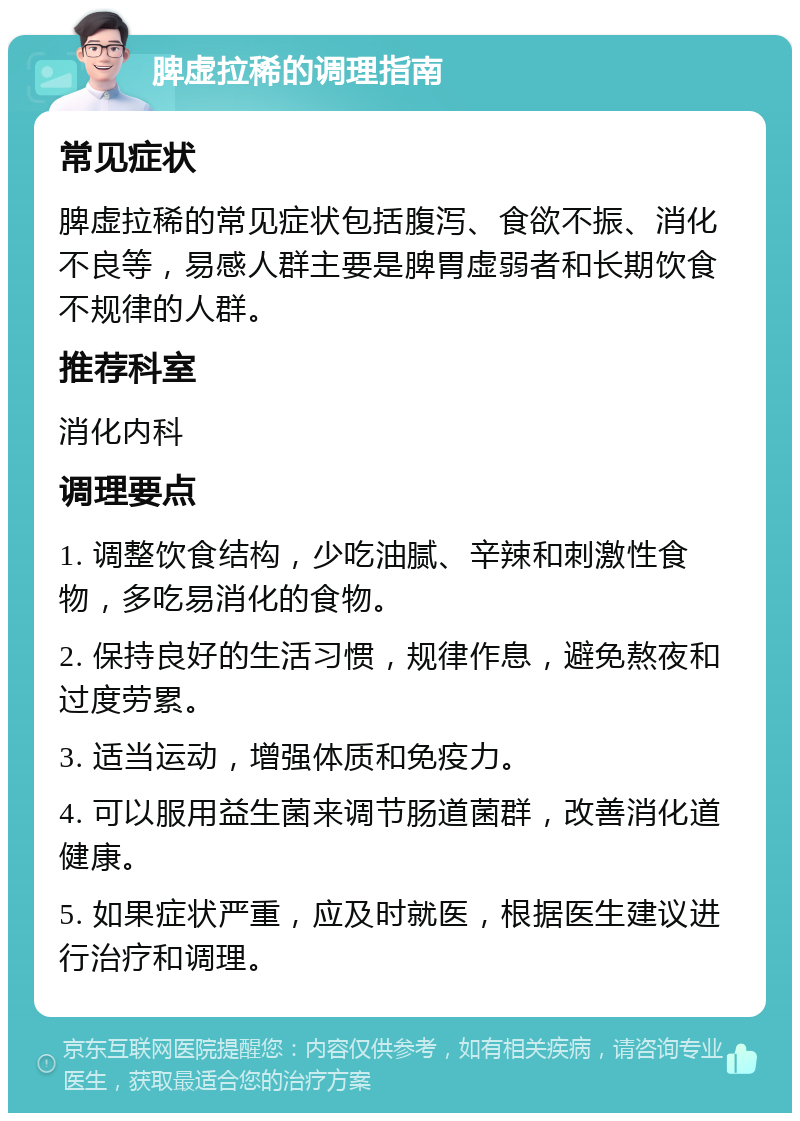 脾虚拉稀的调理指南 常见症状 脾虚拉稀的常见症状包括腹泻、食欲不振、消化不良等，易感人群主要是脾胃虚弱者和长期饮食不规律的人群。 推荐科室 消化内科 调理要点 1. 调整饮食结构，少吃油腻、辛辣和刺激性食物，多吃易消化的食物。 2. 保持良好的生活习惯，规律作息，避免熬夜和过度劳累。 3. 适当运动，增强体质和免疫力。 4. 可以服用益生菌来调节肠道菌群，改善消化道健康。 5. 如果症状严重，应及时就医，根据医生建议进行治疗和调理。