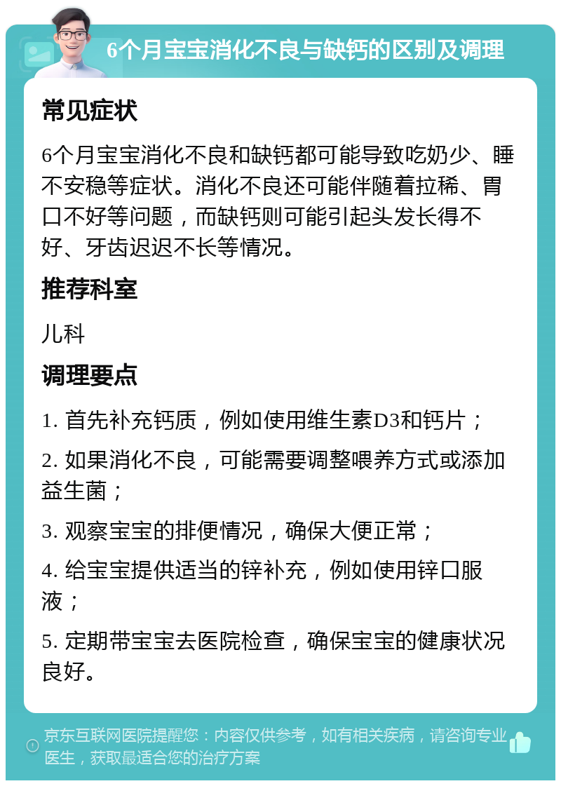 6个月宝宝消化不良与缺钙的区别及调理 常见症状 6个月宝宝消化不良和缺钙都可能导致吃奶少、睡不安稳等症状。消化不良还可能伴随着拉稀、胃口不好等问题，而缺钙则可能引起头发长得不好、牙齿迟迟不长等情况。 推荐科室 儿科 调理要点 1. 首先补充钙质，例如使用维生素D3和钙片； 2. 如果消化不良，可能需要调整喂养方式或添加益生菌； 3. 观察宝宝的排便情况，确保大便正常； 4. 给宝宝提供适当的锌补充，例如使用锌口服液； 5. 定期带宝宝去医院检查，确保宝宝的健康状况良好。