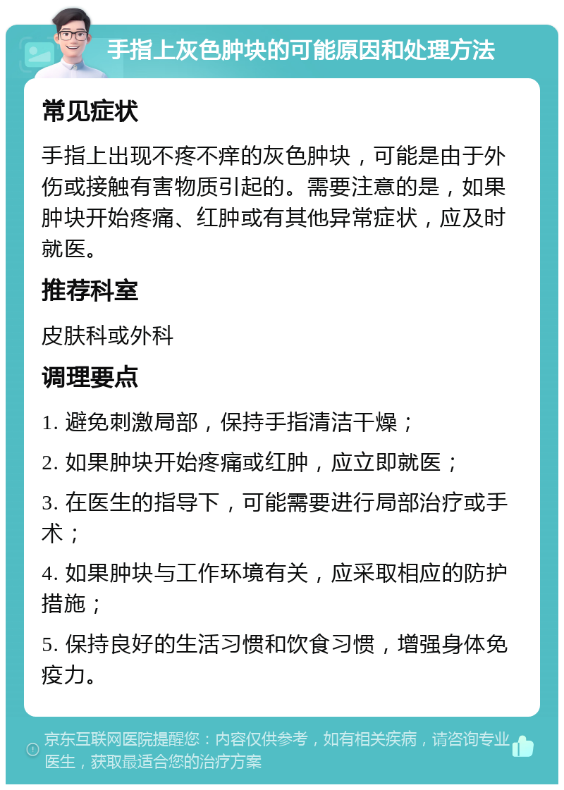 手指上灰色肿块的可能原因和处理方法 常见症状 手指上出现不疼不痒的灰色肿块，可能是由于外伤或接触有害物质引起的。需要注意的是，如果肿块开始疼痛、红肿或有其他异常症状，应及时就医。 推荐科室 皮肤科或外科 调理要点 1. 避免刺激局部，保持手指清洁干燥； 2. 如果肿块开始疼痛或红肿，应立即就医； 3. 在医生的指导下，可能需要进行局部治疗或手术； 4. 如果肿块与工作环境有关，应采取相应的防护措施； 5. 保持良好的生活习惯和饮食习惯，增强身体免疫力。