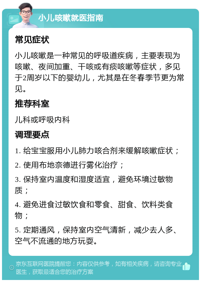 小儿咳嗽就医指南 常见症状 小儿咳嗽是一种常见的呼吸道疾病，主要表现为咳嗽、夜间加重、干咳或有痰咳嗽等症状，多见于2周岁以下的婴幼儿，尤其是在冬春季节更为常见。 推荐科室 儿科或呼吸内科 调理要点 1. 给宝宝服用小儿肺力咳合剂来缓解咳嗽症状； 2. 使用布地奈德进行雾化治疗； 3. 保持室内温度和湿度适宜，避免环境过敏物质； 4. 避免进食过敏饮食和零食、甜食、饮料类食物； 5. 定期通风，保持室内空气清新，减少去人多、空气不流通的地方玩耍。