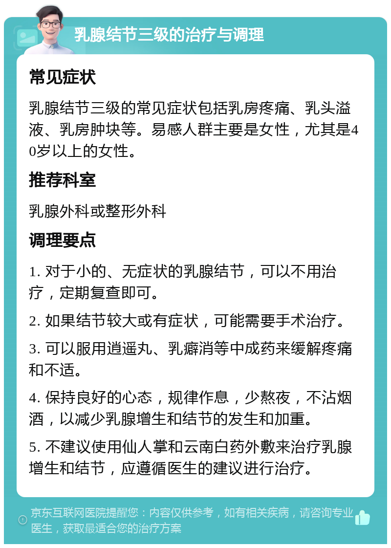 乳腺结节三级的治疗与调理 常见症状 乳腺结节三级的常见症状包括乳房疼痛、乳头溢液、乳房肿块等。易感人群主要是女性，尤其是40岁以上的女性。 推荐科室 乳腺外科或整形外科 调理要点 1. 对于小的、无症状的乳腺结节，可以不用治疗，定期复查即可。 2. 如果结节较大或有症状，可能需要手术治疗。 3. 可以服用逍遥丸、乳癖消等中成药来缓解疼痛和不适。 4. 保持良好的心态，规律作息，少熬夜，不沾烟酒，以减少乳腺增生和结节的发生和加重。 5. 不建议使用仙人掌和云南白药外敷来治疗乳腺增生和结节，应遵循医生的建议进行治疗。