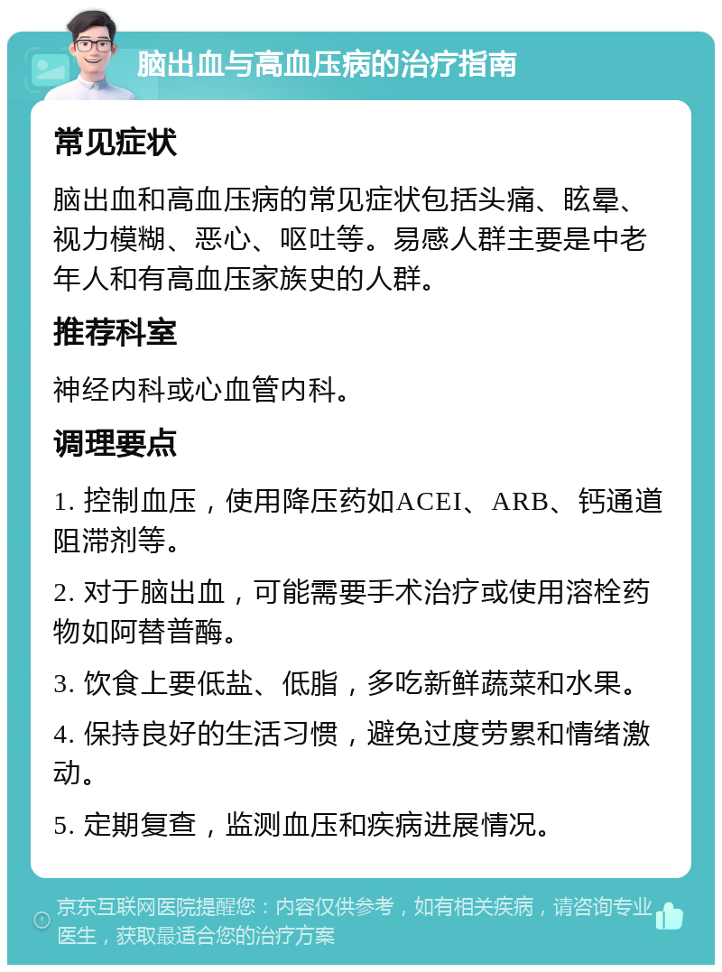 脑出血与高血压病的治疗指南 常见症状 脑出血和高血压病的常见症状包括头痛、眩晕、视力模糊、恶心、呕吐等。易感人群主要是中老年人和有高血压家族史的人群。 推荐科室 神经内科或心血管内科。 调理要点 1. 控制血压，使用降压药如ACEI、ARB、钙通道阻滞剂等。 2. 对于脑出血，可能需要手术治疗或使用溶栓药物如阿替普酶。 3. 饮食上要低盐、低脂，多吃新鲜蔬菜和水果。 4. 保持良好的生活习惯，避免过度劳累和情绪激动。 5. 定期复查，监测血压和疾病进展情况。