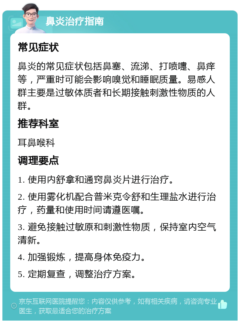 鼻炎治疗指南 常见症状 鼻炎的常见症状包括鼻塞、流涕、打喷嚏、鼻痒等，严重时可能会影响嗅觉和睡眠质量。易感人群主要是过敏体质者和长期接触刺激性物质的人群。 推荐科室 耳鼻喉科 调理要点 1. 使用内舒拿和通窍鼻炎片进行治疗。 2. 使用雾化机配合普米克令舒和生理盐水进行治疗，药量和使用时间请遵医嘱。 3. 避免接触过敏原和刺激性物质，保持室内空气清新。 4. 加强锻炼，提高身体免疫力。 5. 定期复查，调整治疗方案。