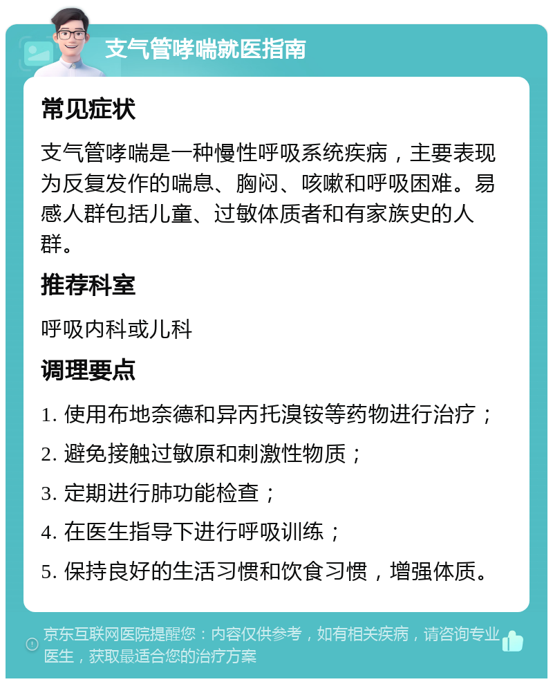 支气管哮喘就医指南 常见症状 支气管哮喘是一种慢性呼吸系统疾病，主要表现为反复发作的喘息、胸闷、咳嗽和呼吸困难。易感人群包括儿童、过敏体质者和有家族史的人群。 推荐科室 呼吸内科或儿科 调理要点 1. 使用布地奈德和异丙托溴铵等药物进行治疗； 2. 避免接触过敏原和刺激性物质； 3. 定期进行肺功能检查； 4. 在医生指导下进行呼吸训练； 5. 保持良好的生活习惯和饮食习惯，增强体质。