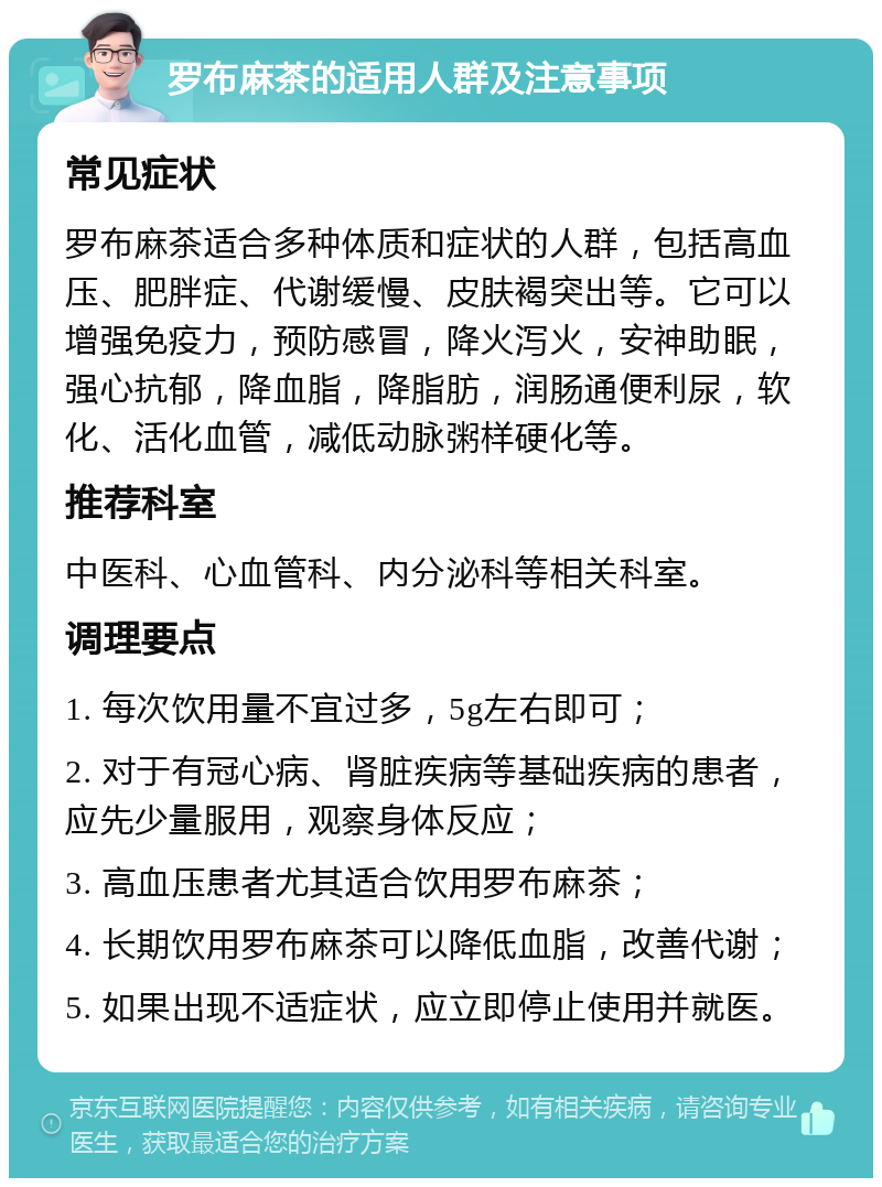 罗布麻茶的适用人群及注意事项 常见症状 罗布麻茶适合多种体质和症状的人群，包括高血压、肥胖症、代谢缓慢、皮肤褐突出等。它可以增强免疫力，预防感冒，降火泻火，安神助眠，强心抗郁，降血脂，降脂肪，润肠通便利尿，软化、活化血管，减低动脉粥样硬化等。 推荐科室 中医科、心血管科、内分泌科等相关科室。 调理要点 1. 每次饮用量不宜过多，5g左右即可； 2. 对于有冠心病、肾脏疾病等基础疾病的患者，应先少量服用，观察身体反应； 3. 高血压患者尤其适合饮用罗布麻茶； 4. 长期饮用罗布麻茶可以降低血脂，改善代谢； 5. 如果出现不适症状，应立即停止使用并就医。