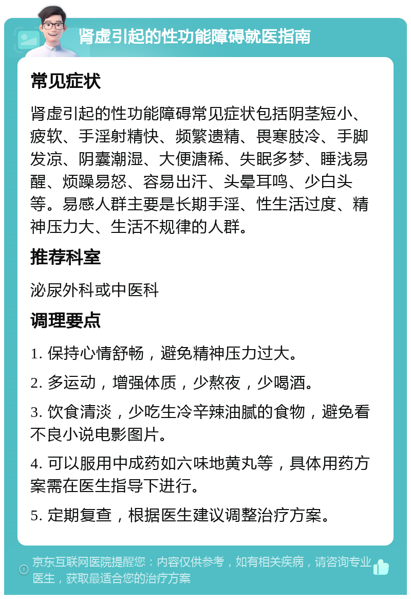 肾虚引起的性功能障碍就医指南 常见症状 肾虚引起的性功能障碍常见症状包括阴茎短小、疲软、手淫射精快、频繁遗精、畏寒肢冷、手脚发凉、阴囊潮湿、大便溏稀、失眠多梦、睡浅易醒、烦躁易怒、容易出汗、头晕耳鸣、少白头等。易感人群主要是长期手淫、性生活过度、精神压力大、生活不规律的人群。 推荐科室 泌尿外科或中医科 调理要点 1. 保持心情舒畅，避免精神压力过大。 2. 多运动，增强体质，少熬夜，少喝酒。 3. 饮食清淡，少吃生冷辛辣油腻的食物，避免看不良小说电影图片。 4. 可以服用中成药如六味地黄丸等，具体用药方案需在医生指导下进行。 5. 定期复查，根据医生建议调整治疗方案。