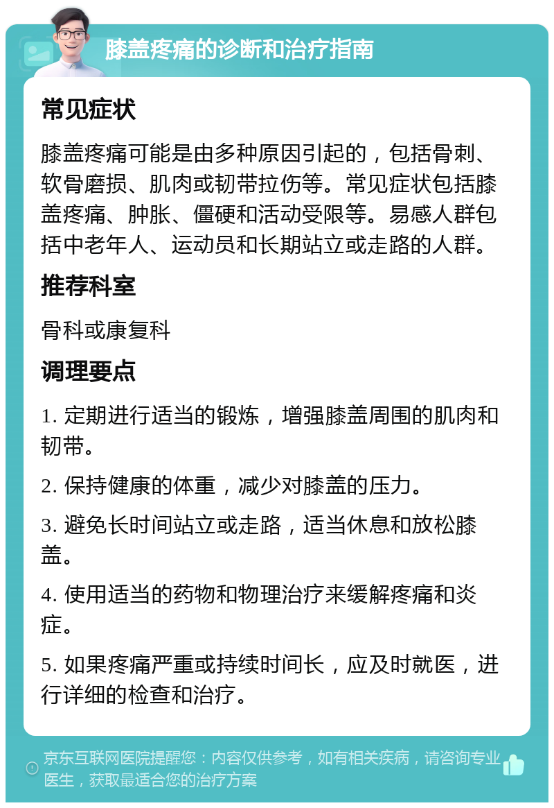 膝盖疼痛的诊断和治疗指南 常见症状 膝盖疼痛可能是由多种原因引起的，包括骨刺、软骨磨损、肌肉或韧带拉伤等。常见症状包括膝盖疼痛、肿胀、僵硬和活动受限等。易感人群包括中老年人、运动员和长期站立或走路的人群。 推荐科室 骨科或康复科 调理要点 1. 定期进行适当的锻炼，增强膝盖周围的肌肉和韧带。 2. 保持健康的体重，减少对膝盖的压力。 3. 避免长时间站立或走路，适当休息和放松膝盖。 4. 使用适当的药物和物理治疗来缓解疼痛和炎症。 5. 如果疼痛严重或持续时间长，应及时就医，进行详细的检查和治疗。