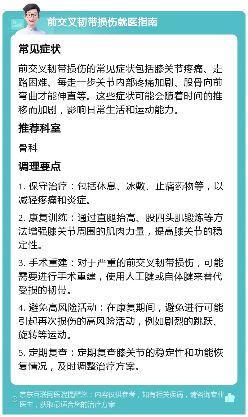 前交叉韧带损伤就医指南 常见症状 前交叉韧带损伤的常见症状包括膝关节疼痛、走路困难、每走一步关节内部疼痛加剧、股骨向前弯曲才能伸直等。这些症状可能会随着时间的推移而加剧，影响日常生活和运动能力。 推荐科室 骨科 调理要点 1. 保守治疗：包括休息、冰敷、止痛药物等，以减轻疼痛和炎症。 2. 康复训练：通过直腿抬高、股四头肌锻炼等方法增强膝关节周围的肌肉力量，提高膝关节的稳定性。 3. 手术重建：对于严重的前交叉韧带损伤，可能需要进行手术重建，使用人工腱或自体腱来替代受损的韧带。 4. 避免高风险活动：在康复期间，避免进行可能引起再次损伤的高风险活动，例如剧烈的跳跃、旋转等运动。 5. 定期复查：定期复查膝关节的稳定性和功能恢复情况，及时调整治疗方案。