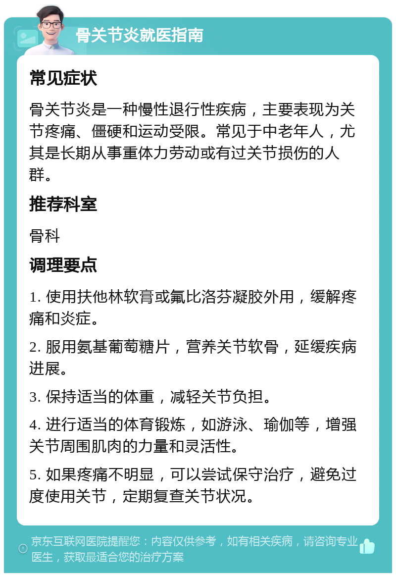 骨关节炎就医指南 常见症状 骨关节炎是一种慢性退行性疾病，主要表现为关节疼痛、僵硬和运动受限。常见于中老年人，尤其是长期从事重体力劳动或有过关节损伤的人群。 推荐科室 骨科 调理要点 1. 使用扶他林软膏或氟比洛芬凝胶外用，缓解疼痛和炎症。 2. 服用氨基葡萄糖片，营养关节软骨，延缓疾病进展。 3. 保持适当的体重，减轻关节负担。 4. 进行适当的体育锻炼，如游泳、瑜伽等，增强关节周围肌肉的力量和灵活性。 5. 如果疼痛不明显，可以尝试保守治疗，避免过度使用关节，定期复查关节状况。