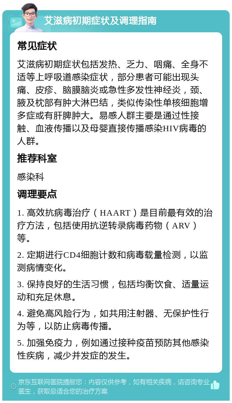 艾滋病初期症状及调理指南 常见症状 艾滋病初期症状包括发热、乏力、咽痛、全身不适等上呼吸道感染症状，部分患者可能出现头痛、皮疹、脑膜脑炎或急性多发性神经炎，颈、腋及枕部有肿大淋巴结，类似传染性单核细胞增多症或有肝脾肿大。易感人群主要是通过性接触、血液传播以及母婴直接传播感染HIV病毒的人群。 推荐科室 感染科 调理要点 1. 高效抗病毒治疗（HAART）是目前最有效的治疗方法，包括使用抗逆转录病毒药物（ARV）等。 2. 定期进行CD4细胞计数和病毒载量检测，以监测病情变化。 3. 保持良好的生活习惯，包括均衡饮食、适量运动和充足休息。 4. 避免高风险行为，如共用注射器、无保护性行为等，以防止病毒传播。 5. 加强免疫力，例如通过接种疫苗预防其他感染性疾病，减少并发症的发生。