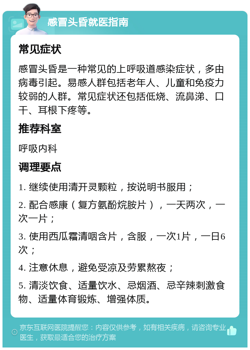 感冒头昏就医指南 常见症状 感冒头昏是一种常见的上呼吸道感染症状，多由病毒引起。易感人群包括老年人、儿童和免疫力较弱的人群。常见症状还包括低烧、流鼻涕、口干、耳根下疼等。 推荐科室 呼吸内科 调理要点 1. 继续使用清开灵颗粒，按说明书服用； 2. 配合感康（复方氨酚烷胺片），一天两次，一次一片； 3. 使用西瓜霜清咽含片，含服，一次1片，一日6次； 4. 注意休息，避免受凉及劳累熬夜； 5. 清淡饮食、适量饮水、忌烟酒、忌辛辣刺激食物、适量体育锻炼、增强体质。