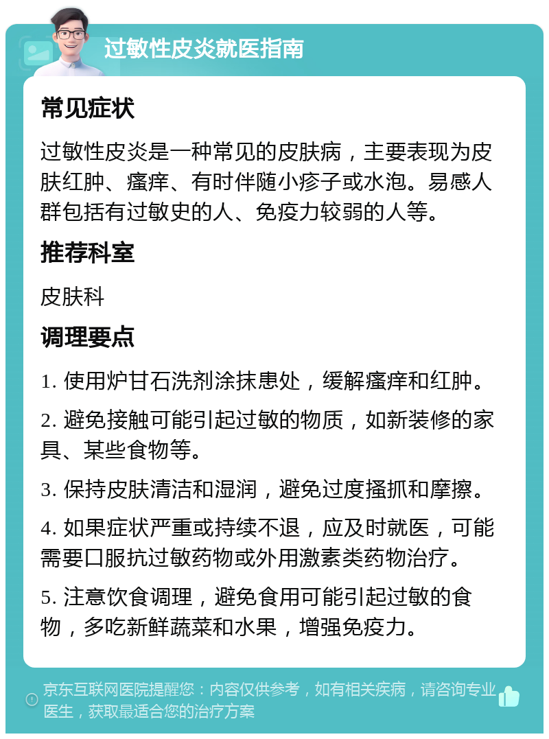 过敏性皮炎就医指南 常见症状 过敏性皮炎是一种常见的皮肤病，主要表现为皮肤红肿、瘙痒、有时伴随小疹子或水泡。易感人群包括有过敏史的人、免疫力较弱的人等。 推荐科室 皮肤科 调理要点 1. 使用炉甘石洗剂涂抹患处，缓解瘙痒和红肿。 2. 避免接触可能引起过敏的物质，如新装修的家具、某些食物等。 3. 保持皮肤清洁和湿润，避免过度搔抓和摩擦。 4. 如果症状严重或持续不退，应及时就医，可能需要口服抗过敏药物或外用激素类药物治疗。 5. 注意饮食调理，避免食用可能引起过敏的食物，多吃新鲜蔬菜和水果，增强免疫力。