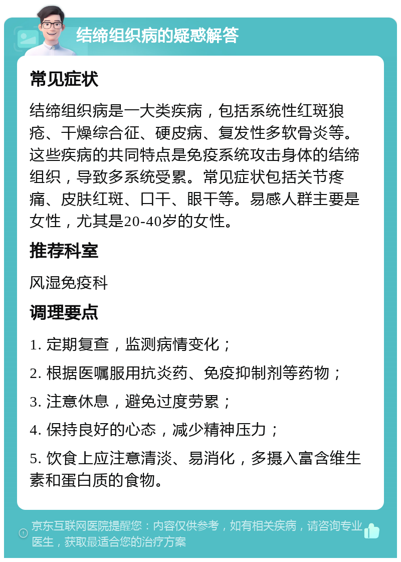 结缔组织病的疑惑解答 常见症状 结缔组织病是一大类疾病，包括系统性红斑狼疮、干燥综合征、硬皮病、复发性多软骨炎等。这些疾病的共同特点是免疫系统攻击身体的结缔组织，导致多系统受累。常见症状包括关节疼痛、皮肤红斑、口干、眼干等。易感人群主要是女性，尤其是20-40岁的女性。 推荐科室 风湿免疫科 调理要点 1. 定期复查，监测病情变化； 2. 根据医嘱服用抗炎药、免疫抑制剂等药物； 3. 注意休息，避免过度劳累； 4. 保持良好的心态，减少精神压力； 5. 饮食上应注意清淡、易消化，多摄入富含维生素和蛋白质的食物。