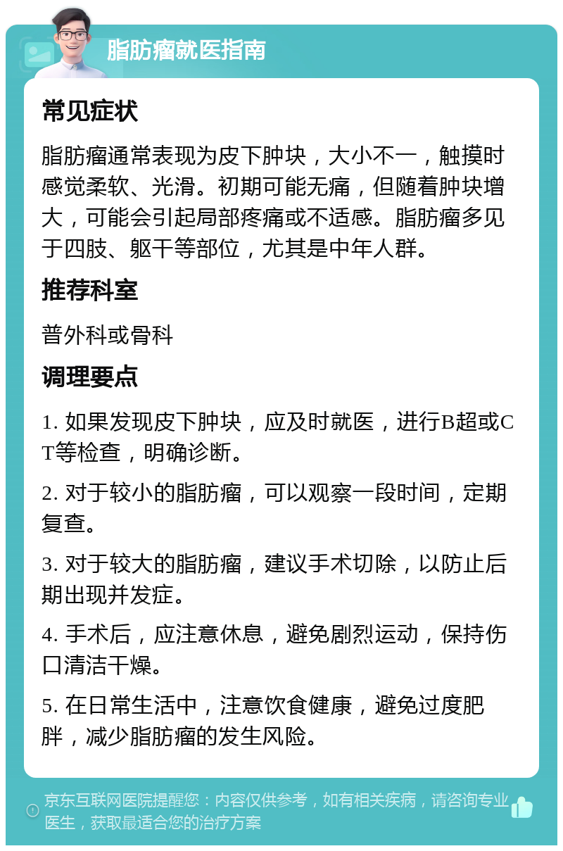 脂肪瘤就医指南 常见症状 脂肪瘤通常表现为皮下肿块，大小不一，触摸时感觉柔软、光滑。初期可能无痛，但随着肿块增大，可能会引起局部疼痛或不适感。脂肪瘤多见于四肢、躯干等部位，尤其是中年人群。 推荐科室 普外科或骨科 调理要点 1. 如果发现皮下肿块，应及时就医，进行B超或CT等检查，明确诊断。 2. 对于较小的脂肪瘤，可以观察一段时间，定期复查。 3. 对于较大的脂肪瘤，建议手术切除，以防止后期出现并发症。 4. 手术后，应注意休息，避免剧烈运动，保持伤口清洁干燥。 5. 在日常生活中，注意饮食健康，避免过度肥胖，减少脂肪瘤的发生风险。