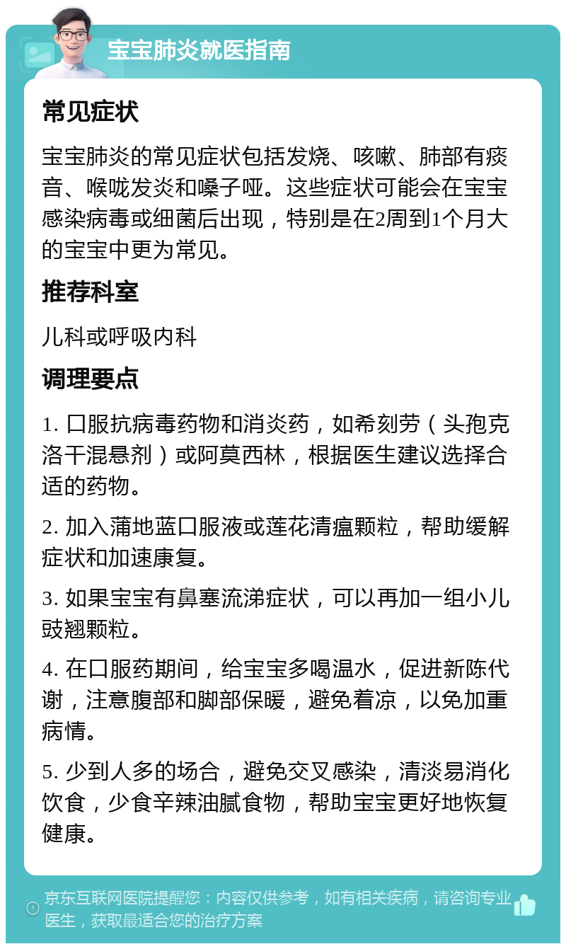 宝宝肺炎就医指南 常见症状 宝宝肺炎的常见症状包括发烧、咳嗽、肺部有痰音、喉咙发炎和嗓子哑。这些症状可能会在宝宝感染病毒或细菌后出现，特别是在2周到1个月大的宝宝中更为常见。 推荐科室 儿科或呼吸内科 调理要点 1. 口服抗病毒药物和消炎药，如希刻劳（头孢克洛干混悬剂）或阿莫西林，根据医生建议选择合适的药物。 2. 加入蒲地蓝口服液或莲花清瘟颗粒，帮助缓解症状和加速康复。 3. 如果宝宝有鼻塞流涕症状，可以再加一组小儿豉翘颗粒。 4. 在口服药期间，给宝宝多喝温水，促进新陈代谢，注意腹部和脚部保暖，避免着凉，以免加重病情。 5. 少到人多的场合，避免交叉感染，清淡易消化饮食，少食辛辣油腻食物，帮助宝宝更好地恢复健康。