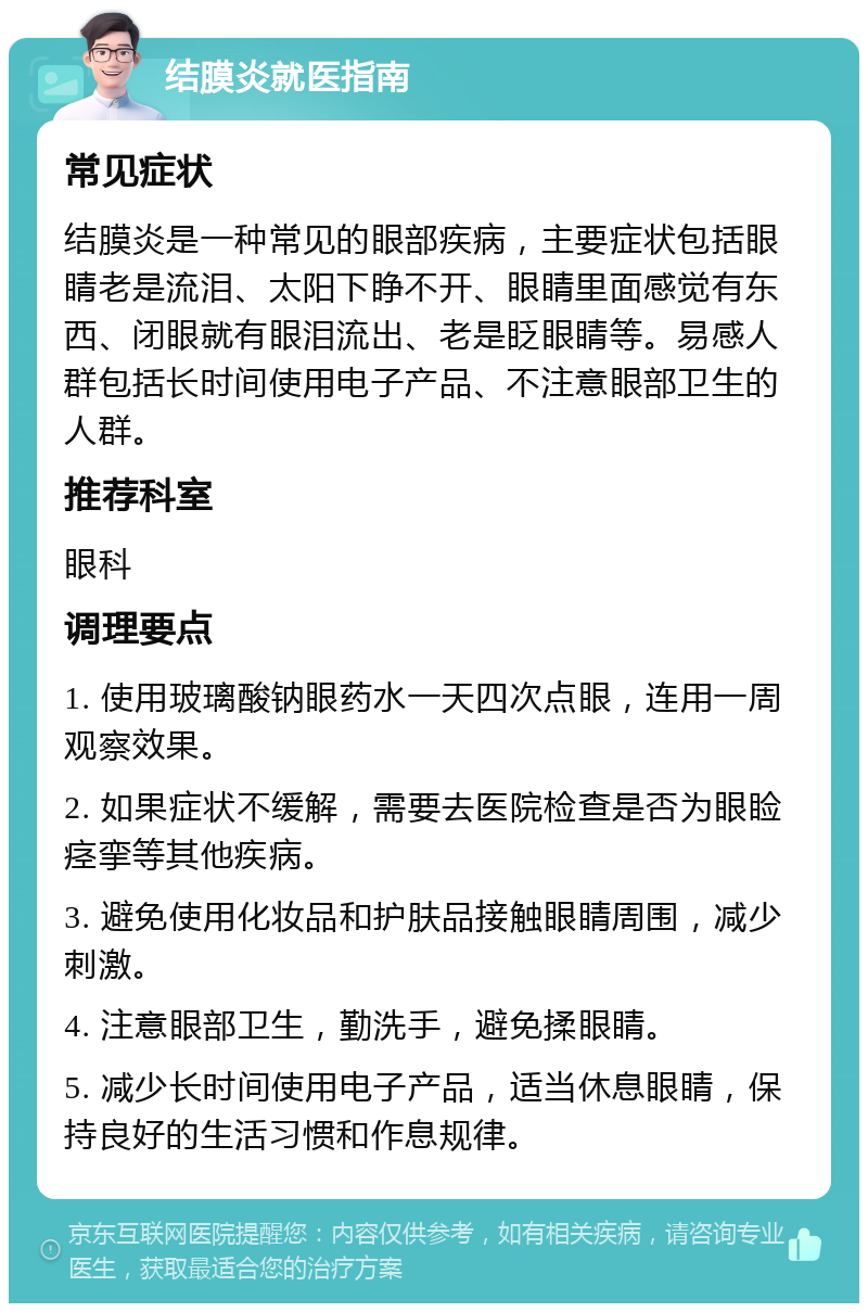 结膜炎就医指南 常见症状 结膜炎是一种常见的眼部疾病，主要症状包括眼睛老是流泪、太阳下睁不开、眼睛里面感觉有东西、闭眼就有眼泪流出、老是眨眼睛等。易感人群包括长时间使用电子产品、不注意眼部卫生的人群。 推荐科室 眼科 调理要点 1. 使用玻璃酸钠眼药水一天四次点眼，连用一周观察效果。 2. 如果症状不缓解，需要去医院检查是否为眼睑痉挛等其他疾病。 3. 避免使用化妆品和护肤品接触眼睛周围，减少刺激。 4. 注意眼部卫生，勤洗手，避免揉眼睛。 5. 减少长时间使用电子产品，适当休息眼睛，保持良好的生活习惯和作息规律。