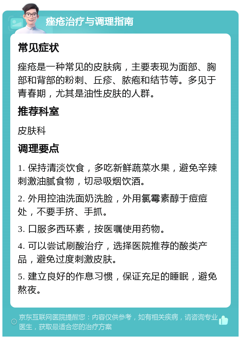 痤疮治疗与调理指南 常见症状 痤疮是一种常见的皮肤病，主要表现为面部、胸部和背部的粉刺、丘疹、脓疱和结节等。多见于青春期，尤其是油性皮肤的人群。 推荐科室 皮肤科 调理要点 1. 保持清淡饮食，多吃新鲜蔬菜水果，避免辛辣刺激油腻食物，切忌吸烟饮酒。 2. 外用控油洗面奶洗脸，外用氯霉素醇于痘痘处，不要手挤、手抓。 3. 口服多西环素，按医嘱使用药物。 4. 可以尝试刷酸治疗，选择医院推荐的酸类产品，避免过度刺激皮肤。 5. 建立良好的作息习惯，保证充足的睡眠，避免熬夜。