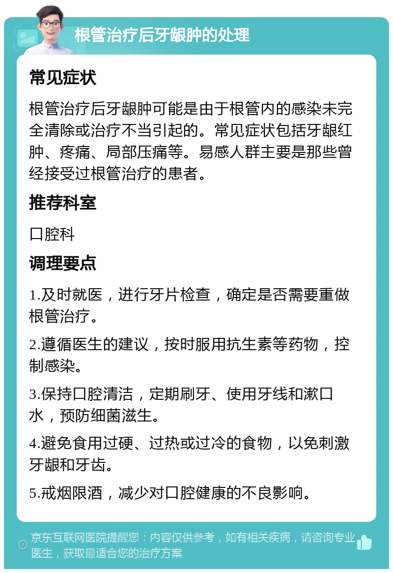 根管治疗后牙龈肿的处理 常见症状 根管治疗后牙龈肿可能是由于根管内的感染未完全清除或治疗不当引起的。常见症状包括牙龈红肿、疼痛、局部压痛等。易感人群主要是那些曾经接受过根管治疗的患者。 推荐科室 口腔科 调理要点 1.及时就医，进行牙片检查，确定是否需要重做根管治疗。 2.遵循医生的建议，按时服用抗生素等药物，控制感染。 3.保持口腔清洁，定期刷牙、使用牙线和漱口水，预防细菌滋生。 4.避免食用过硬、过热或过冷的食物，以免刺激牙龈和牙齿。 5.戒烟限酒，减少对口腔健康的不良影响。