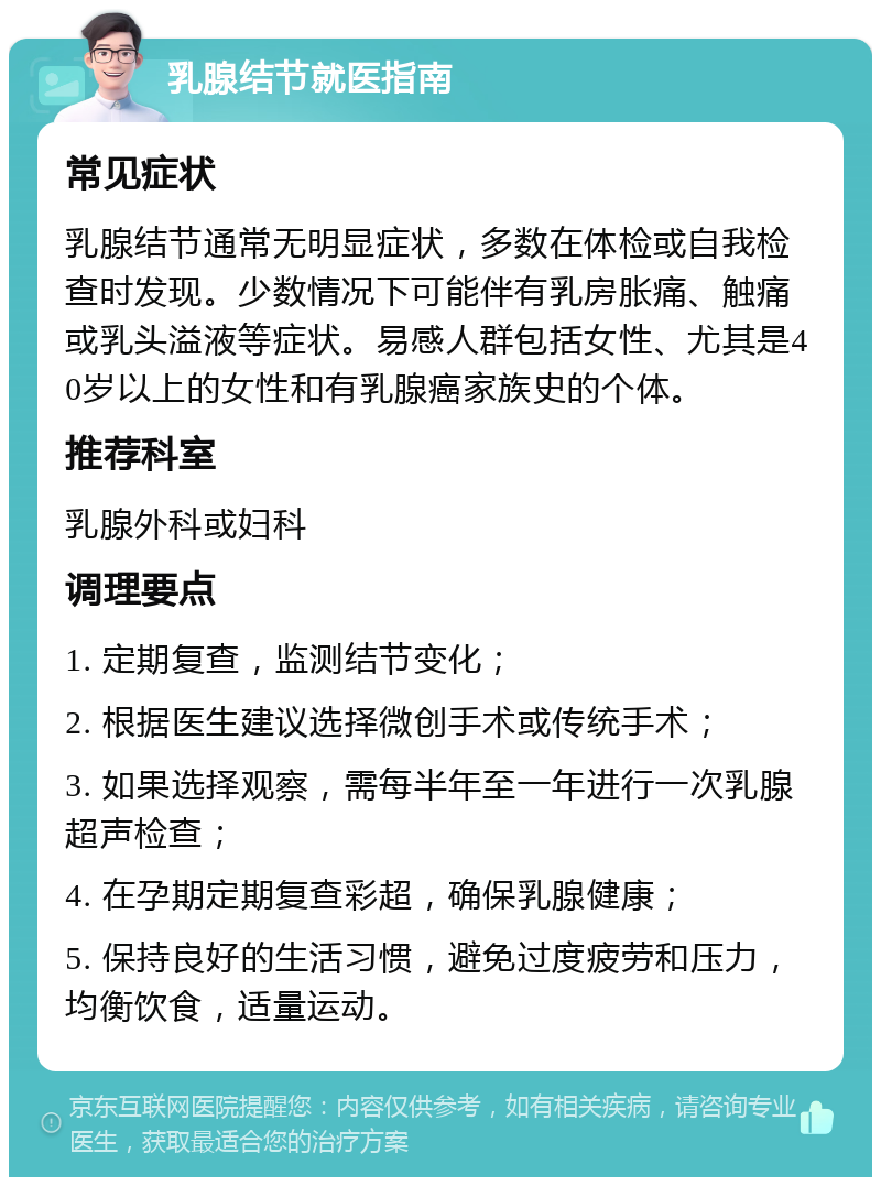 乳腺结节就医指南 常见症状 乳腺结节通常无明显症状，多数在体检或自我检查时发现。少数情况下可能伴有乳房胀痛、触痛或乳头溢液等症状。易感人群包括女性、尤其是40岁以上的女性和有乳腺癌家族史的个体。 推荐科室 乳腺外科或妇科 调理要点 1. 定期复查，监测结节变化； 2. 根据医生建议选择微创手术或传统手术； 3. 如果选择观察，需每半年至一年进行一次乳腺超声检查； 4. 在孕期定期复查彩超，确保乳腺健康； 5. 保持良好的生活习惯，避免过度疲劳和压力，均衡饮食，适量运动。