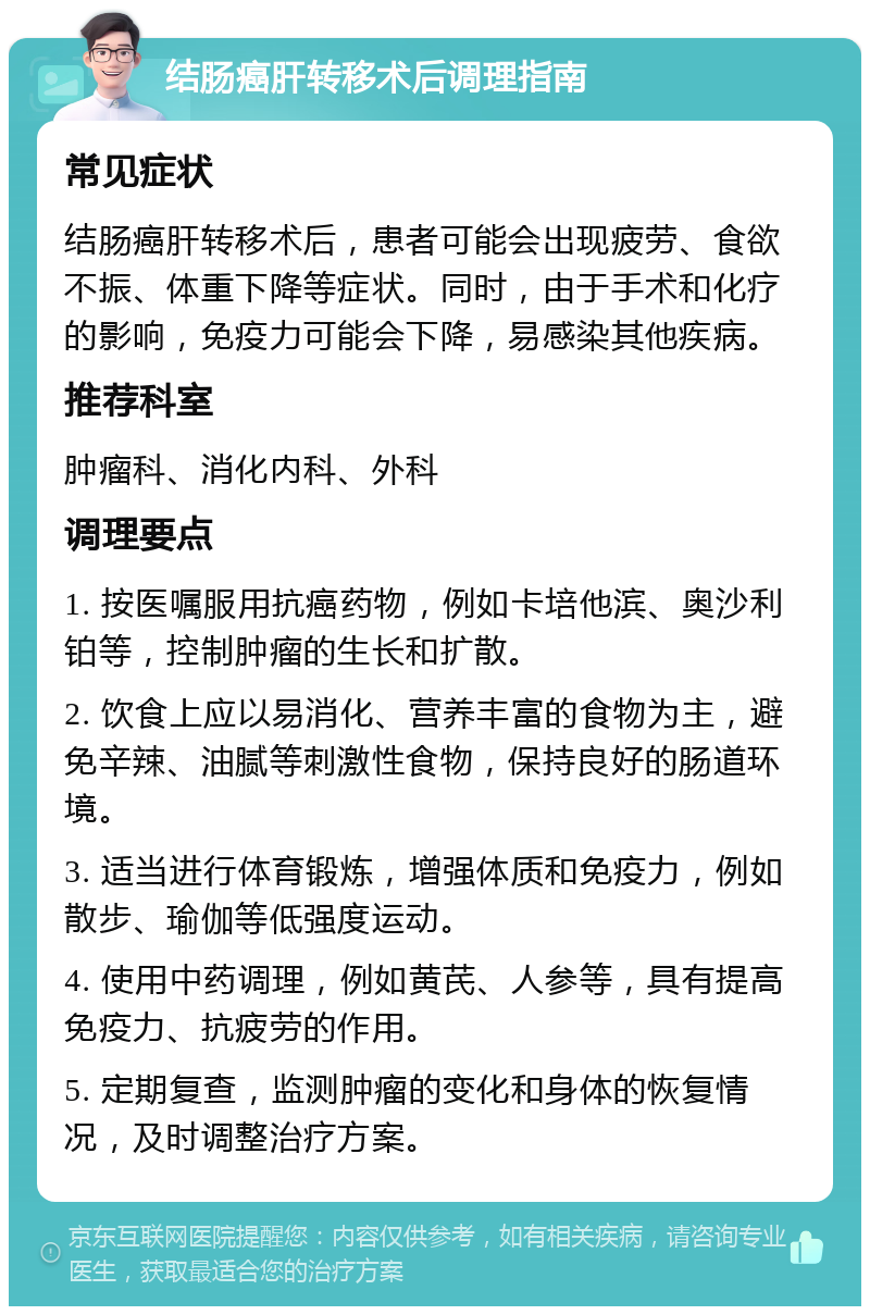 结肠癌肝转移术后调理指南 常见症状 结肠癌肝转移术后，患者可能会出现疲劳、食欲不振、体重下降等症状。同时，由于手术和化疗的影响，免疫力可能会下降，易感染其他疾病。 推荐科室 肿瘤科、消化内科、外科 调理要点 1. 按医嘱服用抗癌药物，例如卡培他滨、奥沙利铂等，控制肿瘤的生长和扩散。 2. 饮食上应以易消化、营养丰富的食物为主，避免辛辣、油腻等刺激性食物，保持良好的肠道环境。 3. 适当进行体育锻炼，增强体质和免疫力，例如散步、瑜伽等低强度运动。 4. 使用中药调理，例如黄芪、人参等，具有提高免疫力、抗疲劳的作用。 5. 定期复查，监测肿瘤的变化和身体的恢复情况，及时调整治疗方案。