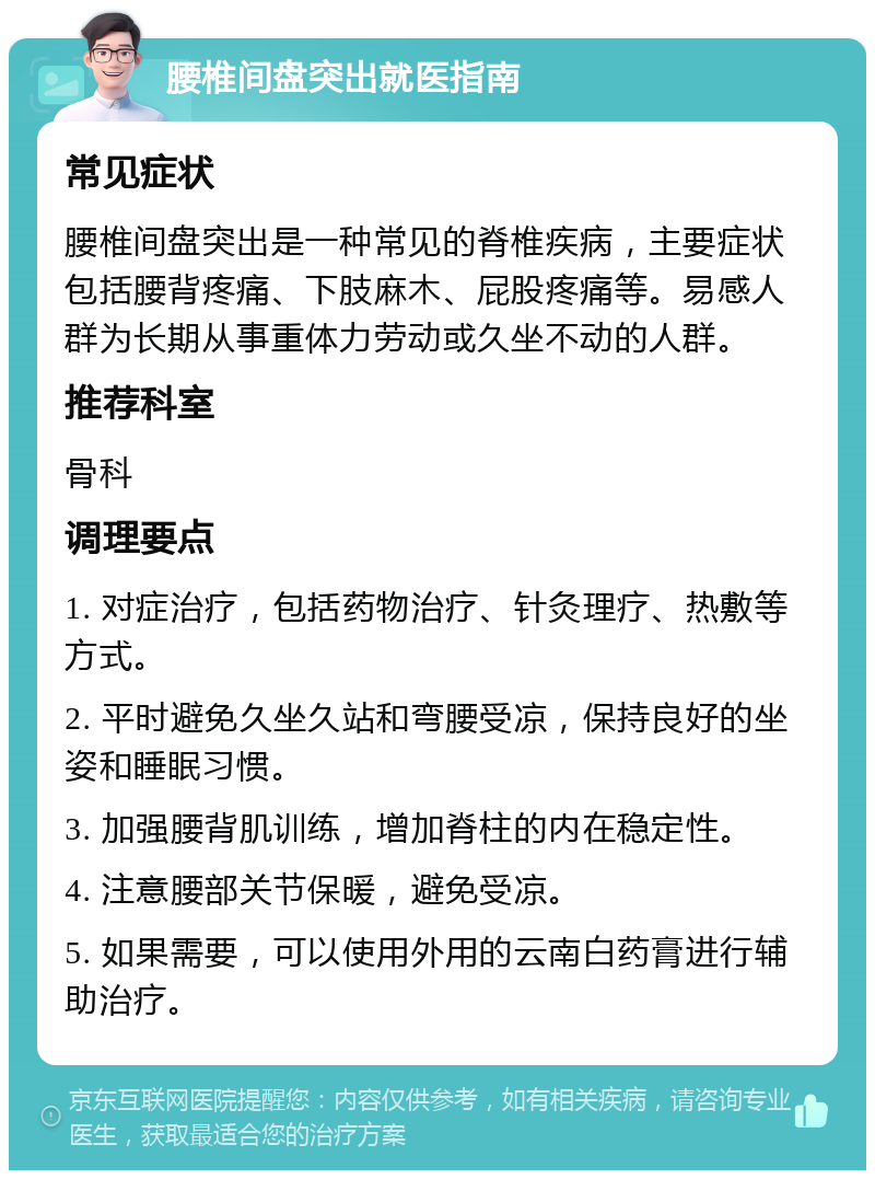 腰椎间盘突出就医指南 常见症状 腰椎间盘突出是一种常见的脊椎疾病，主要症状包括腰背疼痛、下肢麻木、屁股疼痛等。易感人群为长期从事重体力劳动或久坐不动的人群。 推荐科室 骨科 调理要点 1. 对症治疗，包括药物治疗、针灸理疗、热敷等方式。 2. 平时避免久坐久站和弯腰受凉，保持良好的坐姿和睡眠习惯。 3. 加强腰背肌训练，增加脊柱的内在稳定性。 4. 注意腰部关节保暖，避免受凉。 5. 如果需要，可以使用外用的云南白药膏进行辅助治疗。