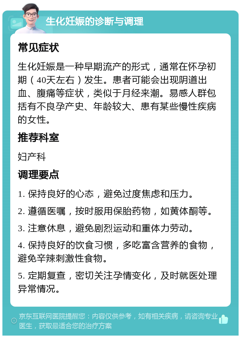 生化妊娠的诊断与调理 常见症状 生化妊娠是一种早期流产的形式，通常在怀孕初期（40天左右）发生。患者可能会出现阴道出血、腹痛等症状，类似于月经来潮。易感人群包括有不良孕产史、年龄较大、患有某些慢性疾病的女性。 推荐科室 妇产科 调理要点 1. 保持良好的心态，避免过度焦虑和压力。 2. 遵循医嘱，按时服用保胎药物，如黄体酮等。 3. 注意休息，避免剧烈运动和重体力劳动。 4. 保持良好的饮食习惯，多吃富含营养的食物，避免辛辣刺激性食物。 5. 定期复查，密切关注孕情变化，及时就医处理异常情况。