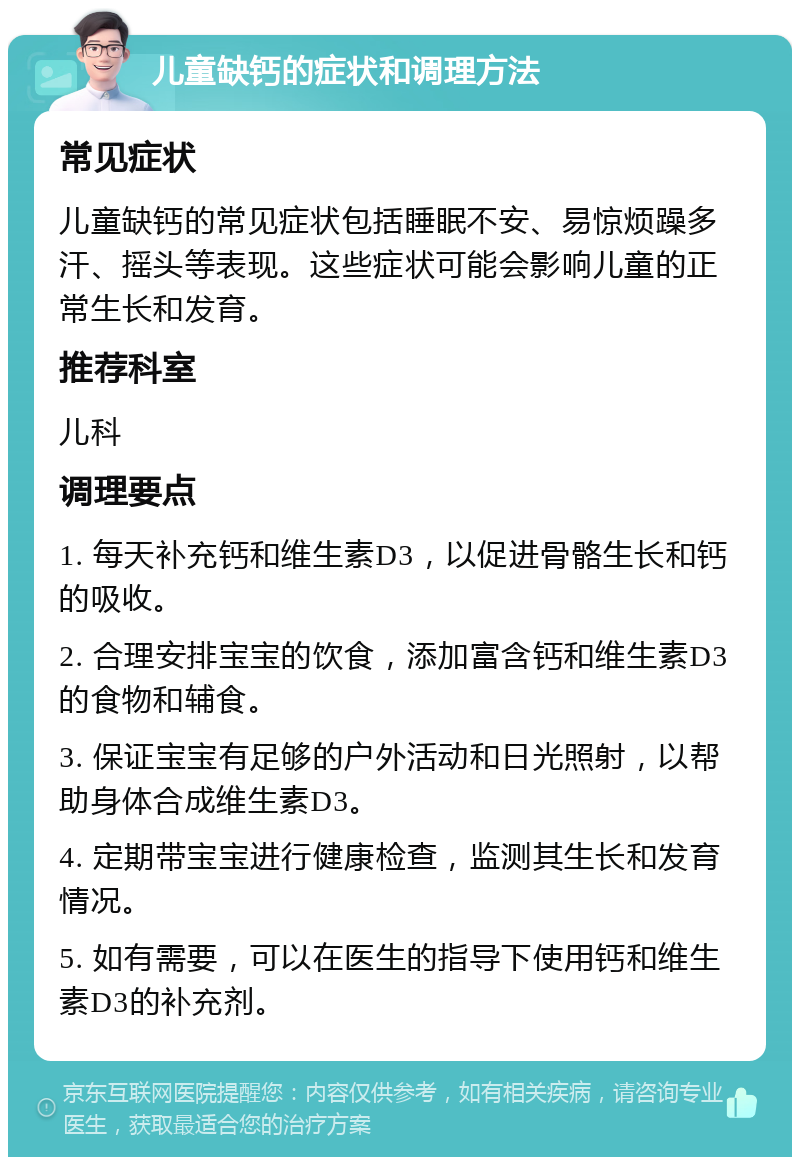 儿童缺钙的症状和调理方法 常见症状 儿童缺钙的常见症状包括睡眠不安、易惊烦躁多汗、摇头等表现。这些症状可能会影响儿童的正常生长和发育。 推荐科室 儿科 调理要点 1. 每天补充钙和维生素D3，以促进骨骼生长和钙的吸收。 2. 合理安排宝宝的饮食，添加富含钙和维生素D3的食物和辅食。 3. 保证宝宝有足够的户外活动和日光照射，以帮助身体合成维生素D3。 4. 定期带宝宝进行健康检查，监测其生长和发育情况。 5. 如有需要，可以在医生的指导下使用钙和维生素D3的补充剂。