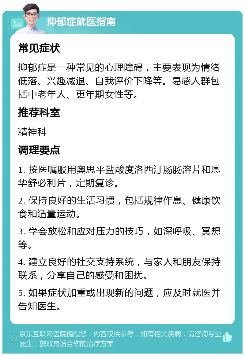 抑郁症就医指南 常见症状 抑郁症是一种常见的心理障碍，主要表现为情绪低落、兴趣减退、自我评价下降等。易感人群包括中老年人、更年期女性等。 推荐科室 精神科 调理要点 1. 按医嘱服用奥思平盐酸度洛西汀肠肠溶片和恩华舒必利片，定期复诊。 2. 保持良好的生活习惯，包括规律作息、健康饮食和适量运动。 3. 学会放松和应对压力的技巧，如深呼吸、冥想等。 4. 建立良好的社交支持系统，与家人和朋友保持联系，分享自己的感受和困扰。 5. 如果症状加重或出现新的问题，应及时就医并告知医生。